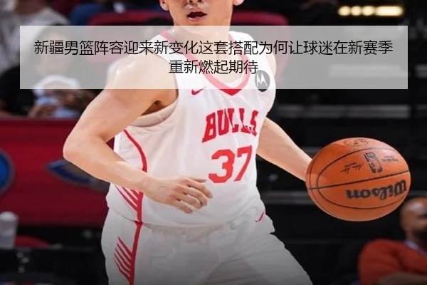 新疆男篮阵容迎来新变化这套搭配为何让球迷在新赛季重新燃起期待